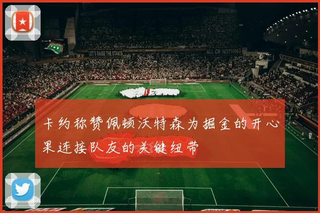 卡约称赞佩顿沃特森为掘金的开心果连接队友的关键纽带
