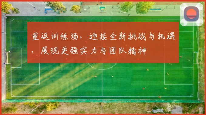 重返训练场，迎接全新挑战与机遇，展现更强实力与团队精神