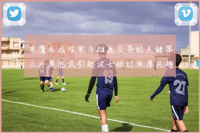 老鹰或成绿军与雄鹿交易的关键第三方奥孔武引起波士顿的浓厚兴趣