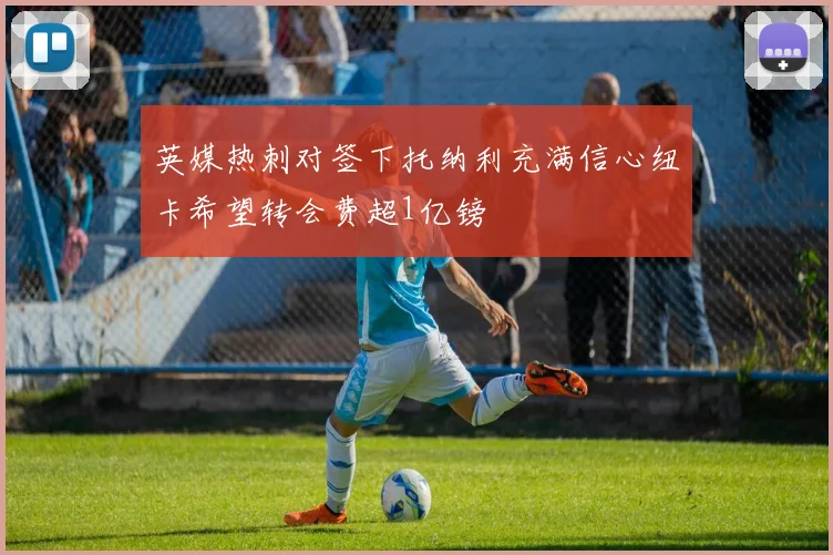 英媒热刺对签下托纳利充满信心纽卡希望转会费超1亿镑