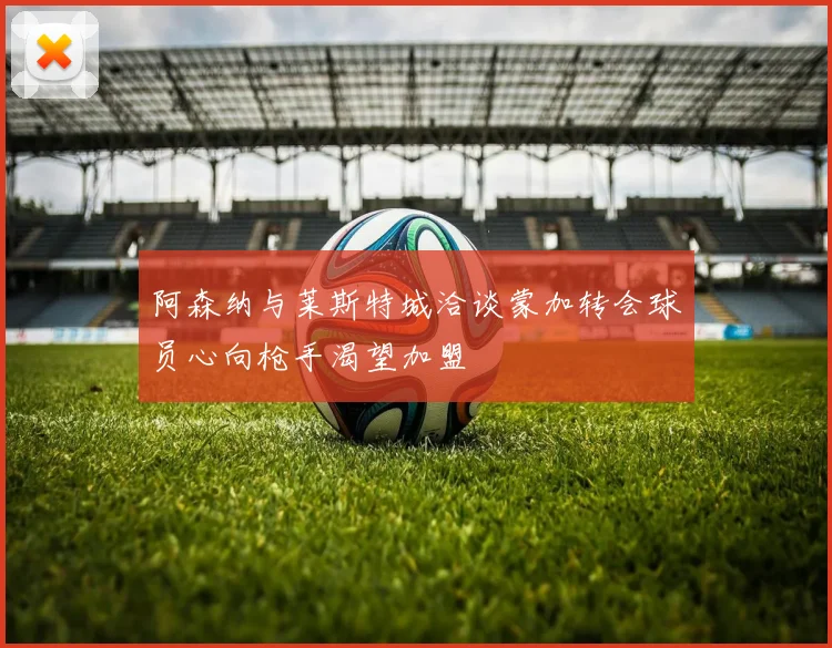 阿森纳与莱斯特城洽谈蒙加转会球员心向枪手渴望加盟