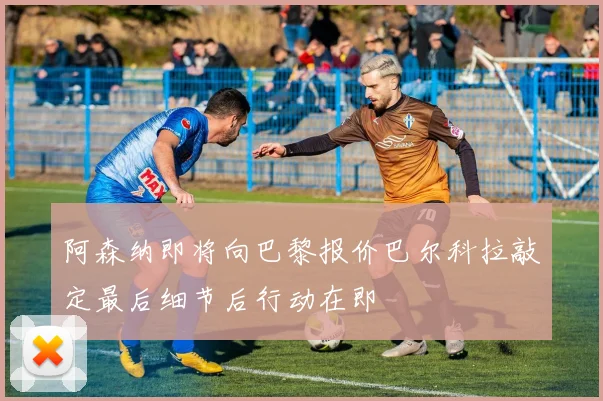阿森纳即将向巴黎报价巴尔科拉敲定最后细节后行动在即