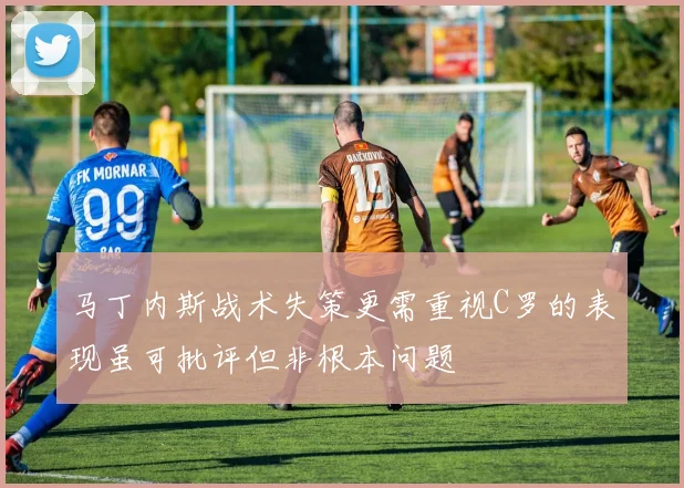 马丁内斯战术失策更需重视C罗的表现虽可批评但非根本问题