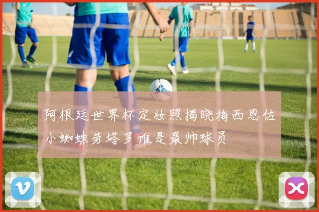 阿根廷世界杯定妆照揭晓梅西恩佐小蜘蛛劳塔罗谁是最帅球员
