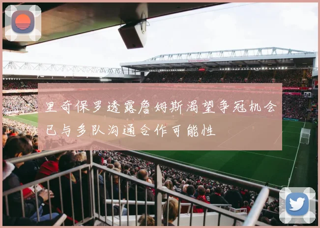 里奇保罗透露詹姆斯渴望争冠机会已与多队沟通合作可能性
