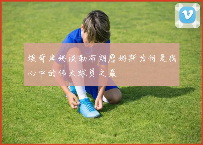 埃奇库姆谈勒布朗詹姆斯为何是我心中的伟大球员之最