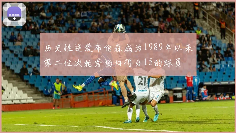 历史性逆袭布伦森成为1989年以来第二位次轮秀场均得分15的球员